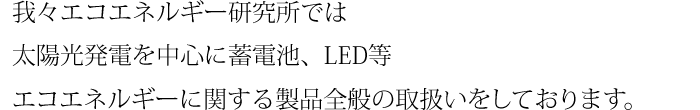 我々エコエネルギー研究所では太陽光発電を中心に蓄電池、LED等エコエネルギーに関する製品全般の取扱いをしております。