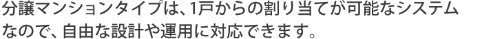 分譲マンションタイプは、1戸からの割り当てが可能なシステムなので、自由な設計や運用に対応できます。